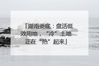 湖南娄底：盘活低效用地，“冷”土地正在“热”起来