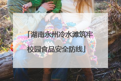 湖南永州冷水滩筑牢校园食品安全防线