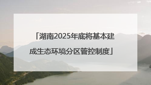 湖南2025年底将基本建成生态环境分区管控制度
