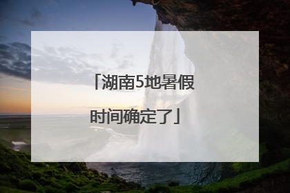 湖南5地暑假时间确定了