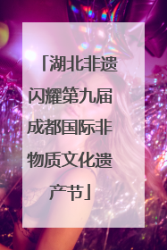 湖北非遗闪耀第九届成都国际非物质文化遗产节