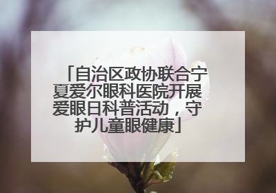 自治区政协联合宁夏爱尔眼科医院开展爱眼日科普活动，守护儿童眼健康