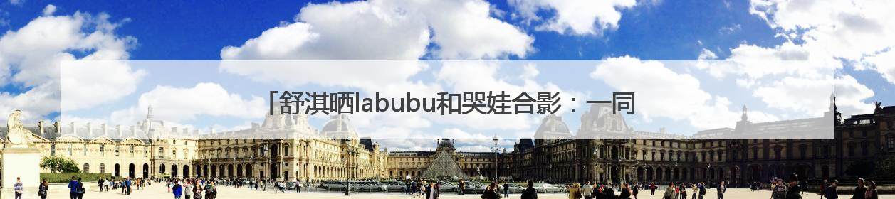 舒淇晒labubu和哭娃合影：一同去郊游！网友：这是怎么火起来了？