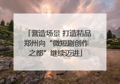 营造场景 打造精品 郑州向“微短剧创作之都”继续迈进