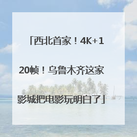 西北首家！4K+120帧！乌鲁木齐这家影城把电影玩明白了