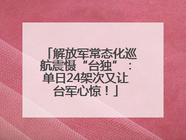 解放军常态化巡航震慑“台独”：单日24架次又让台军心惊！