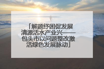 解题纾困促发展 清源活水产业兴——包头市以问题整改激活绿色发展脉动