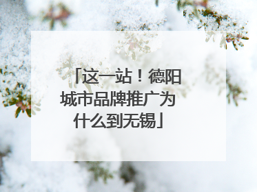 这一站！德阳城市品牌推广为什么到无锡