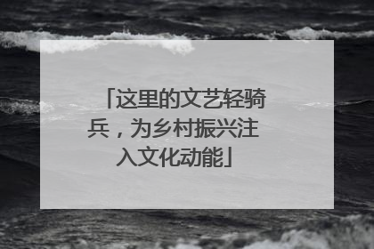 这里的文艺轻骑兵，为乡村振兴注入文化动能