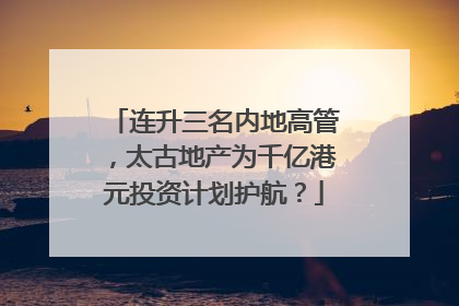 连升三名内地高管，太古地产为千亿港元投资计划护航？