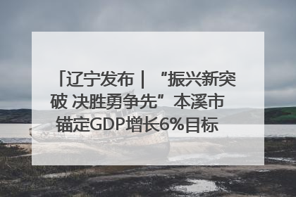 辽宁发布｜“振兴新突破 决胜勇争先”本溪市锚定GDP增长6%目标推进十项重点工作