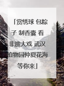 赏绣球 包粽子 制香囊 看非遗大戏 武汉植物园仲夏花海等你来