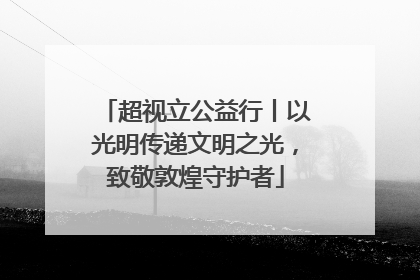 超视立公益行丨以光明传递文明之光，致敬敦煌守护者