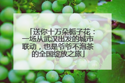 送你十万朵栀子花：一场从武汉出发的城市联动，也是爷爷不泡茶的全国绽放之旅