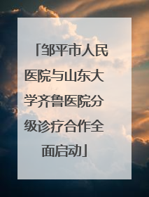 邹平市人民医院与山东大学齐鲁医院分级诊疗合作全面启动