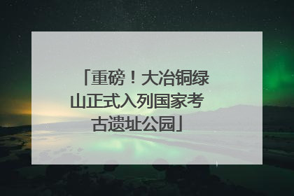 重磅！大冶铜绿山正式入列国家考古遗址公园