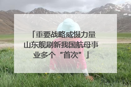 重要战略威慑力量 山东舰刷新我国航母事业多个“首次”