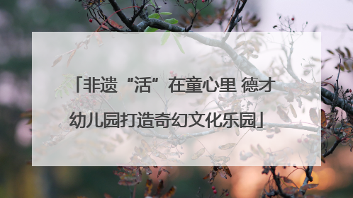 非遗“活”在童心里 德才幼儿园打造奇幻文化乐园