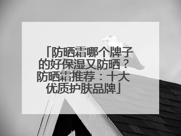 防晒霜哪个牌子的好保湿又防晒？防晒霜推荐：十大优质护肤品牌