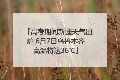 高考期间新疆天气出炉 6月7日乌鲁木齐高温将达36℃