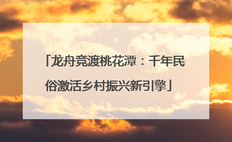 龙舟竞渡桃花潭：千年民俗激活乡村振兴新引擎