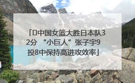 ﻿中国女篮大胜日本队32分 “小巨人”张子宇9投8中保持高进攻效率
