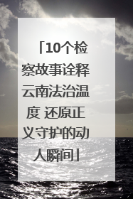 10个检察故事诠释云南法治温度 还原正义守护的动人瞬间