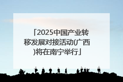 2025中国产业转移发展对接活动(广西)将在南宁举行