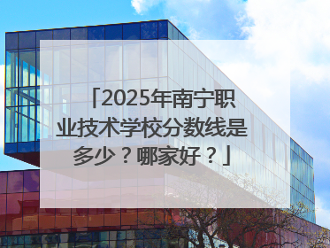 2025年南宁职业技术学校分数线是多少？哪家好？