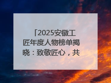 2025安徽工匠年度人物榜单揭晓：致敬匠心，共谱创新华章