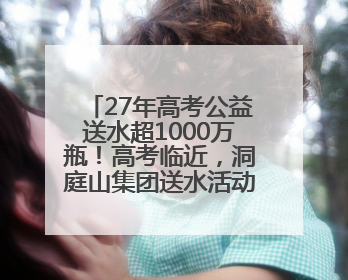 27年高考公益送水超1000万瓶！高考临近，洞庭山集团送水活动再度起航