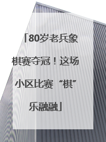80岁老兵象棋赛夺冠！这场小区比赛“棋”乐融融